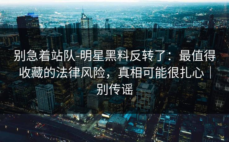 别急着站队-明星黑料反转了：最值得收藏的法律风险，真相可能很扎心｜别传谣
