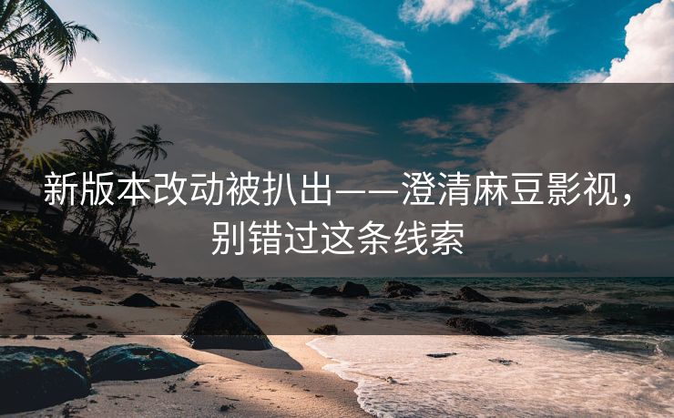 新版本改动被扒出——澄清麻豆影视，别错过这条线索