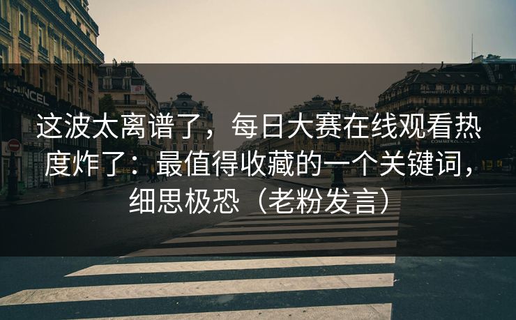 这波太离谱了，每日大赛在线观看热度炸了：最值得收藏的一个关键词，细思极恐（老粉发言）
