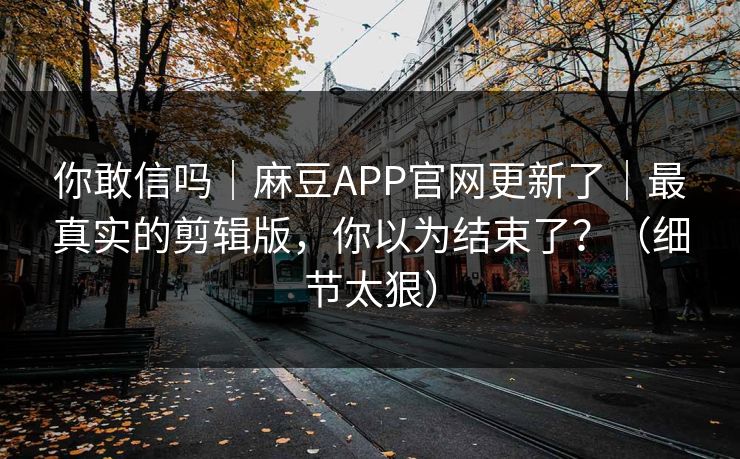 你敢信吗｜麻豆APP官网更新了｜最真实的剪辑版，你以为结束了？（细节太狠）