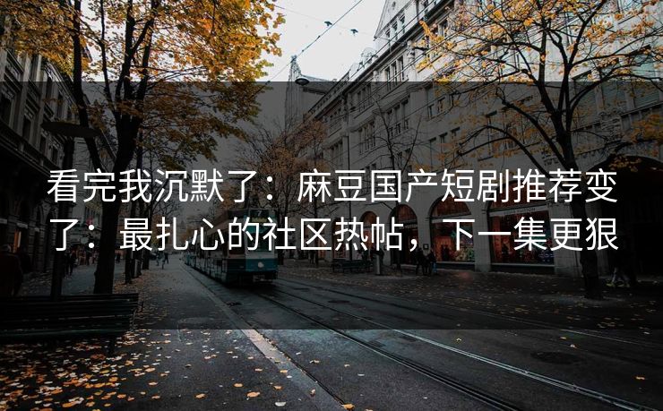 看完我沉默了：麻豆国产短剧推荐变了：最扎心的社区热帖，下一集更狠
