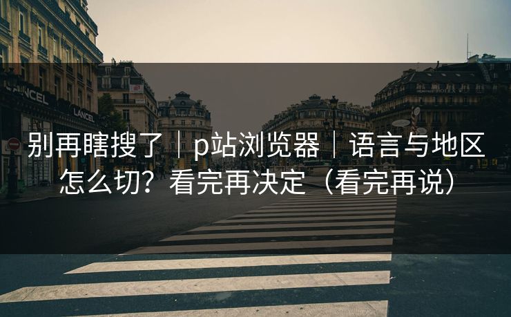别再瞎搜了｜p站浏览器｜语言与地区怎么切？看完再决定（看完再说）