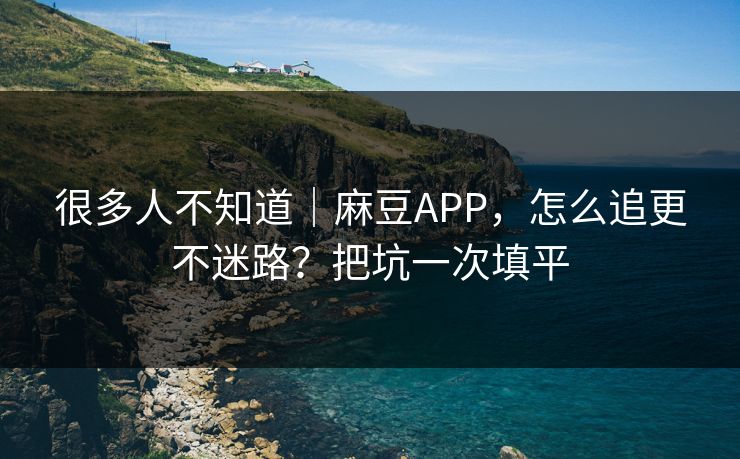很多人不知道｜麻豆APP，怎么追更不迷路？把坑一次填平