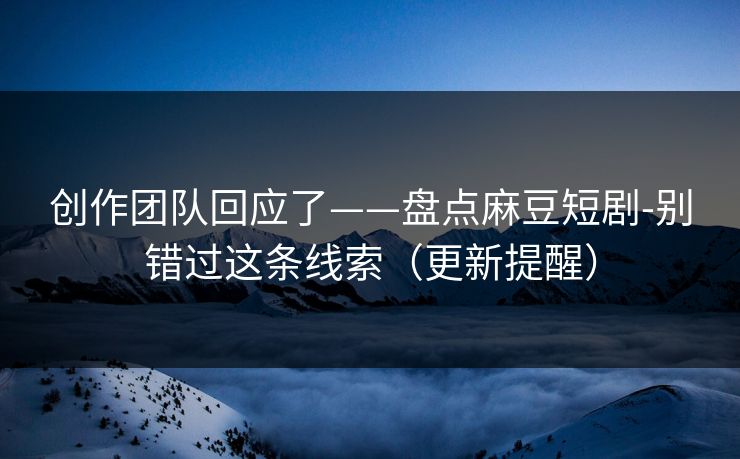 创作团队回应了——盘点麻豆短剧-别错过这条线索（更新提醒）