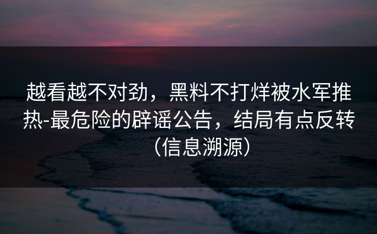 越看越不对劲，黑料不打烊被水军推热-最危险的辟谣公告，结局有点反转（信息溯源）