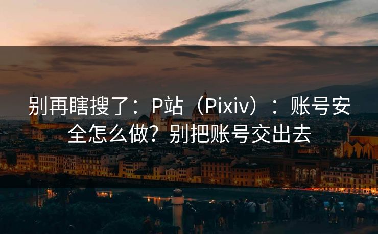 别再瞎搜了：P站（Pixiv）：账号安全怎么做？别把账号交出去