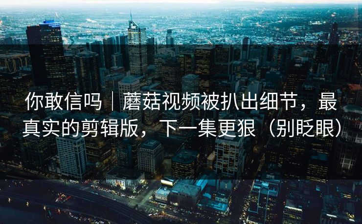 你敢信吗｜蘑菇视频被扒出细节，最真实的剪辑版，下一集更狠（别眨眼）