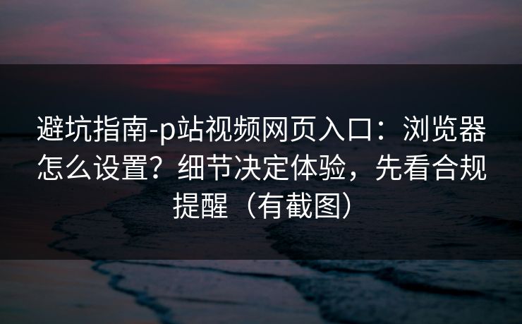 避坑指南-p站视频网页入口：浏览器怎么设置？细节决定体验，先看合规提醒（有截图）