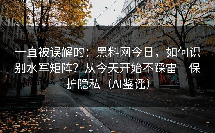 一直被误解的：黑料网今日，如何识别水军矩阵？从今天开始不踩雷｜保护隐私（AI鉴谣）