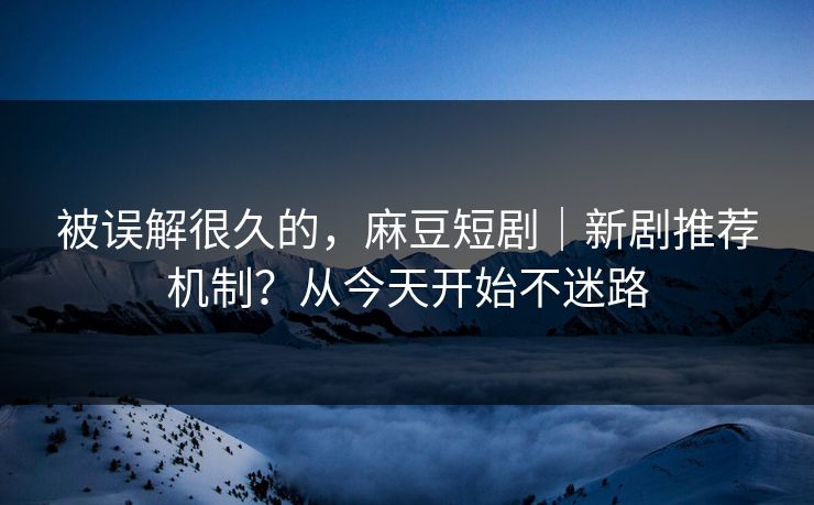 被误解很久的，麻豆短剧｜新剧推荐机制？从今天开始不迷路