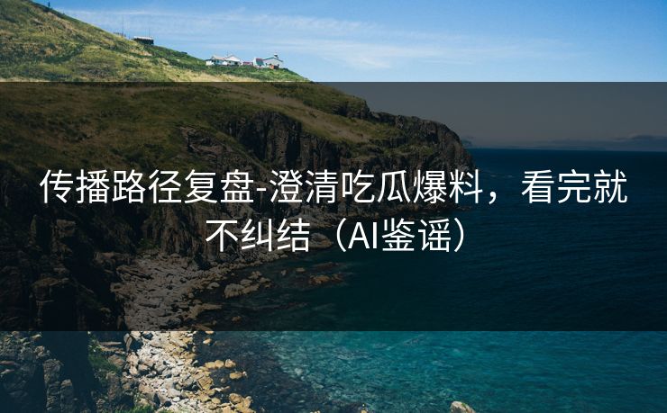 传播路径复盘-澄清吃瓜爆料，看完就不纠结（AI鉴谣）