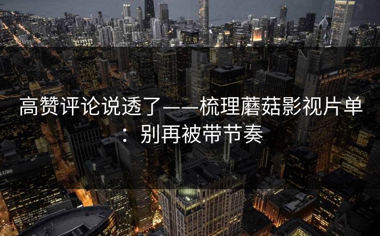 高赞评论说透了——梳理蘑菇影视片单:别再被带节奏 高赞评论说透了——梳理蘑菇影视片单:别再被带节奏