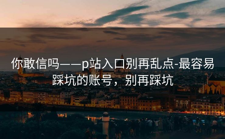 你敢信吗——p站入口别再乱点-最容易踩坑的账号,别再踩坑 你敢信吗——p站入口别再乱点-最容易踩坑的账号,别再踩坑