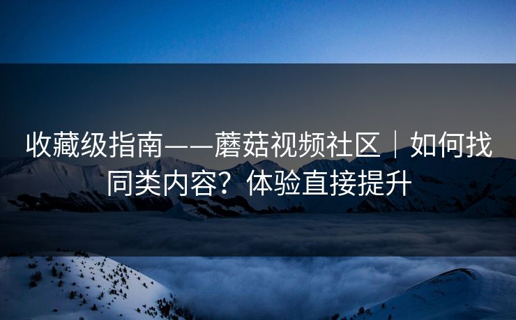收藏级指南——蘑菇视频社区｜如何找同类内容？体验直接提升