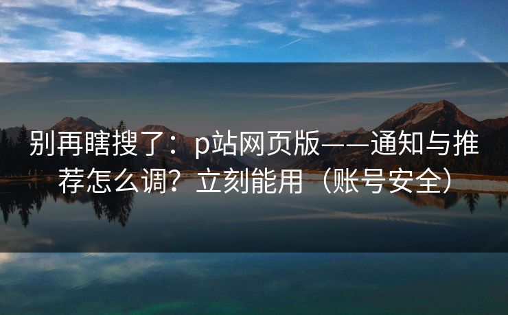别再瞎搜了:p站网页版——通知与推荐怎么调?立刻能用(账号安全) 别再瞎搜了:p站网页版——通知与推荐怎么调?立刻能用(账号安全)