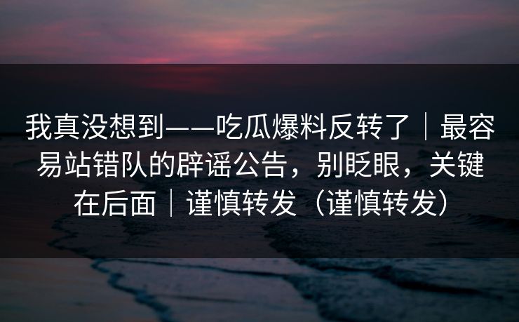 我真没想到——吃瓜爆料反转了|最容易站错队的辟谣公告,别眨眼,关键在后面|谨慎转发(谨慎转发) 我真没想到——吃瓜爆料反转了|最容易站错队的辟谣公告,别眨眼,关键在后面|谨慎转发(谨慎转发)