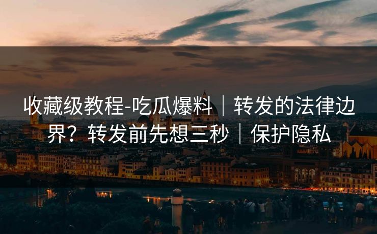 收藏级教程-吃瓜爆料|转发的法律边界?转发前先想三秒|保护隐私 收藏级教程-吃瓜爆料|转发的法律边界?转发前先想三秒|保护隐私