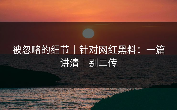 被忽略的细节｜针对网红黑料：一篇讲清｜别二传