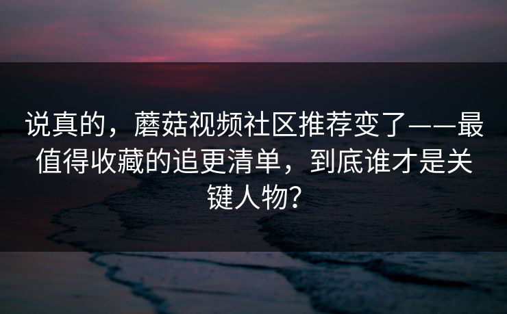 说真的，蘑菇视频社区推荐变了——最值得收藏的追更清单，到底谁才是关键人物？