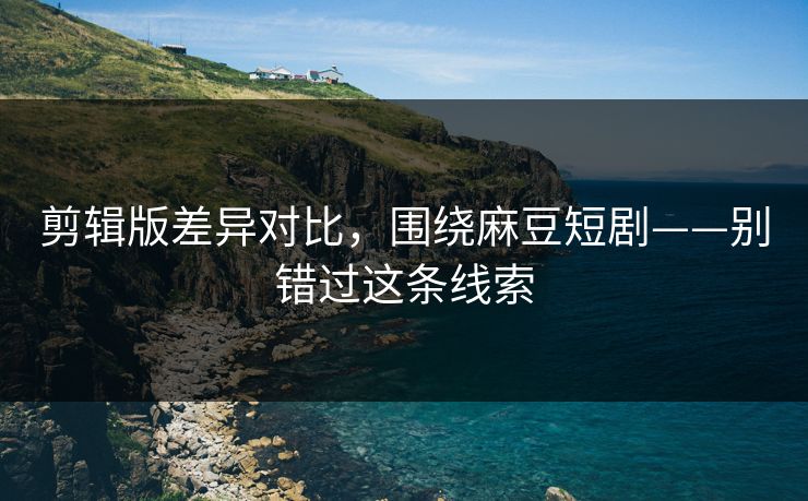 剪辑版差异对比,围绕麻豆短剧——别错过这条线索 剪辑版差异对比,围绕麻豆短剧——别错过这条线索