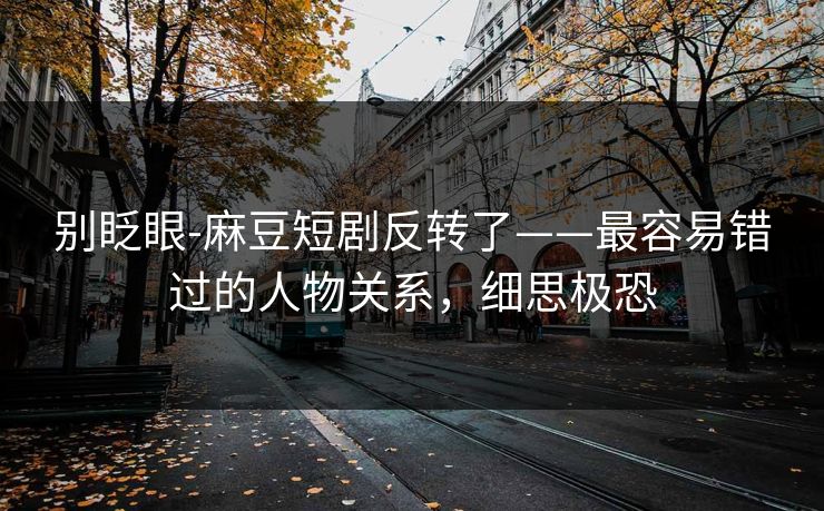 别眨眼-麻豆短剧反转了——最容易错过的人物关系，细思极恐