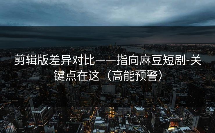 剪辑版差异对比——指向麻豆短剧-关键点在这（高能预警）