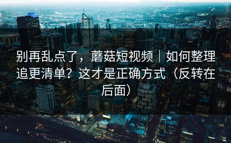 别再乱点了,蘑菇短视频|如何整理追更清单?这才是正确方式(反转在后面) 别再乱点了,蘑菇短视频|如何整理追更清单?这才是正确方式(反转在后面)