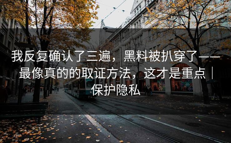 我反复确认了三遍,黑料被扒穿了——最像真的的取证方法,这才是重点|保护隐私 我反复确认了三遍,黑料被扒穿了——最像真的的取证方法,这才是重点|保护隐私