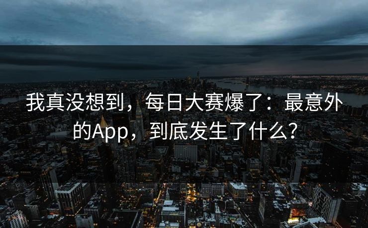 我真没想到,每日大赛爆了:最意外的App,到底发生了什么? 我真没想到,每日大赛爆了:最意外的App,到底发生了什么?