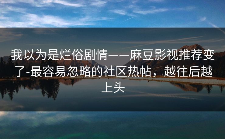 我以为是烂俗剧情——麻豆影视推荐变了-最容易忽略的社区热帖,越往后越上头 我以为是烂俗剧情——麻豆影视推荐变了-最容易忽略的社区热帖,越往后越上头
