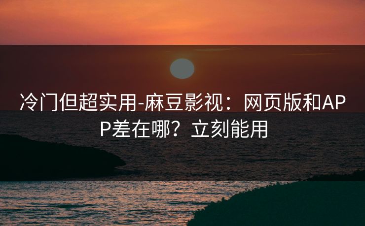 冷门但超实用-麻豆影视：网页版和APP差在哪？立刻能用