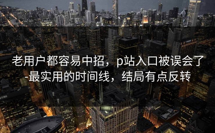 老用户都容易中招,p站入口被误会了-最实用的时间线,结局有点反转 老用户都容易中招,p站入口被误会了-最实用的时间线,结局有点反转