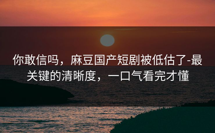 你敢信吗,麻豆国产短剧被低估了-最关键的清晰度,一口气看完才懂 你敢信吗,麻豆国产短剧被低估了-最关键的清晰度,一口气看完才懂