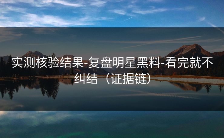 实测核验结果-复盘明星黑料-看完就不纠结（证据链）