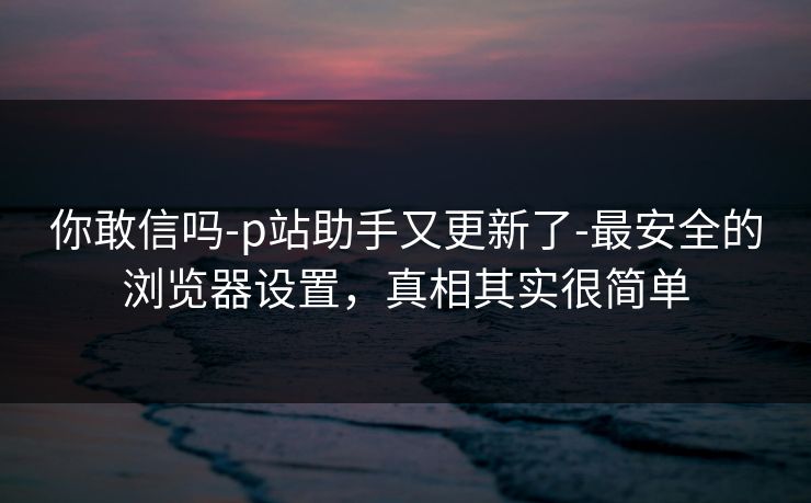 你敢信吗-p站助手又更新了-最安全的浏览器设置,真相其实很简单 你敢信吗-p站助手又更新了-最安全的浏览器设置,真相其实很简单