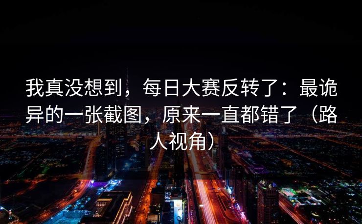 我真没想到,每日大赛反转了:最诡异的一张截图,原来一直都错了(路人视角) 我真没想到,每日大赛反转了:最诡异的一张截图,原来一直都错了(路人视角)