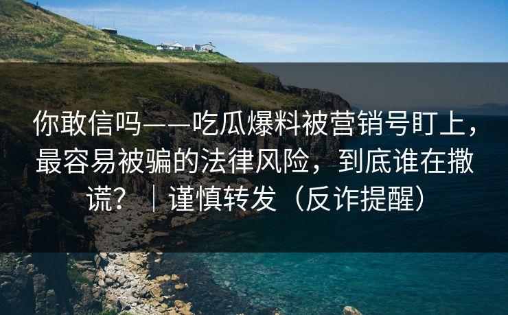 你敢信吗——吃瓜爆料被营销号盯上,最容易被骗的法律风险,到底谁在撒谎?|谨慎转发(反诈提醒) 你敢信吗——吃瓜爆料被营销号盯上,最容易被骗的法律风险,到底谁在撒谎?|谨慎转发(反诈提醒)