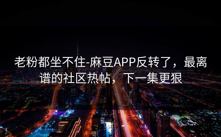老粉都坐不住-麻豆APP反转了,最离谱的社区热帖,下一集更狠 老粉都坐不住-麻豆APP反转了,最离谱的社区热帖,下一集更狠