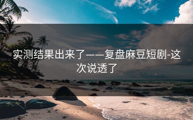 实测结果出来了——复盘麻豆短剧-这次说透了