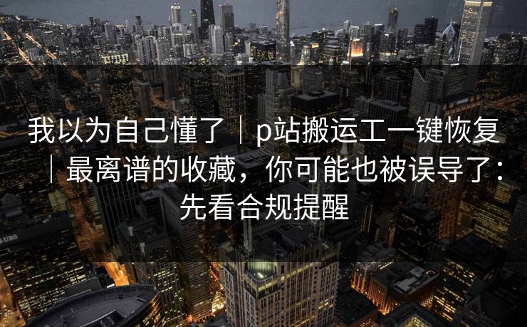 我以为自己懂了|p站搬运工一键恢复|最离谱的收藏,你可能也被误导了:先看合规提醒 我以为自己懂了|p站搬运工一键恢复|最离谱的收藏,你可能也被误导了:先看合规提醒