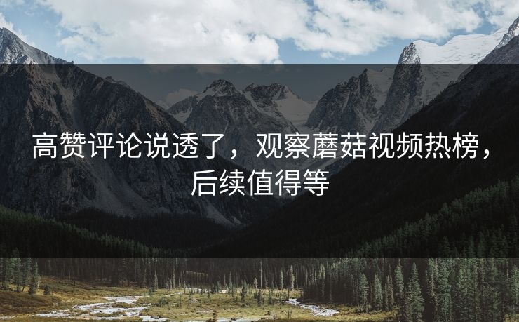 高赞评论说透了，观察蘑菇视频热榜，后续值得等