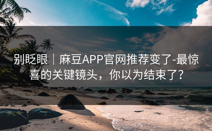 别眨眼|麻豆APP官网推荐变了-最惊喜的关键镜头,你以为结束了? 别眨眼|麻豆APP官网推荐变了-最惊喜的关键镜头,你以为结束了?