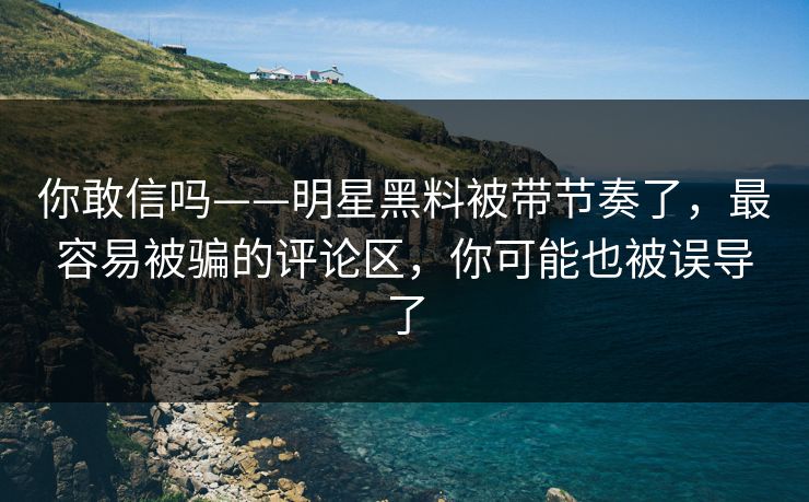 你敢信吗——明星黑料被带节奏了,最容易被骗的评论区,你可能也被误导了 你敢信吗——明星黑料被带节奏了,最容易被骗的评论区,你可能也被误导了