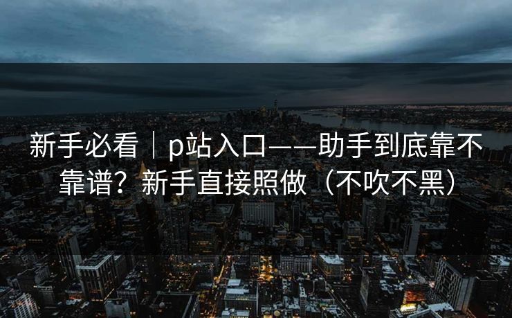 新手必看｜p站入口——助手到底靠不靠谱？新手直接照做（不吹不黑）