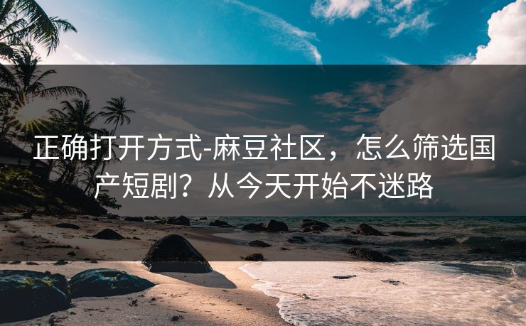 正确打开方式-麻豆社区,怎么筛选国产短剧?从今天开始不迷路 正确打开方式-麻豆社区,怎么筛选国产短剧?从今天开始不迷路