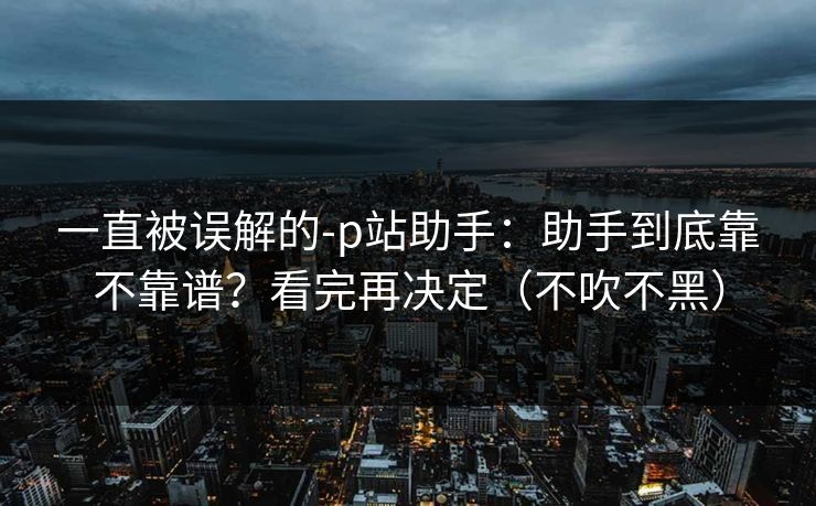 一直被误解的-p站助手:助手到底靠不靠谱?看完再决定(不吹不黑) 一直被误解的-p站助手:助手到底靠不靠谱?看完再决定(不吹不黑)