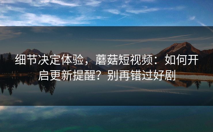 细节决定体验，蘑菇短视频：如何开启更新提醒？别再错过好剧