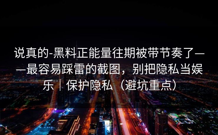 说真的-黑料正能量往期被带节奏了——最容易踩雷的截图，别把隐私当娱乐｜保护隐私（避坑重点）