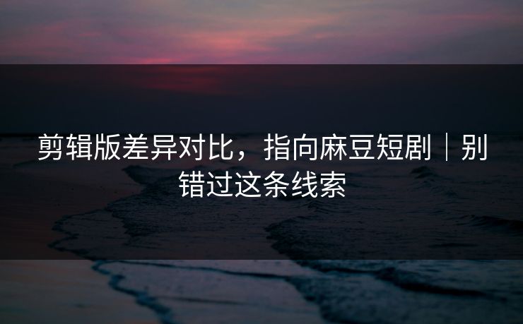 剪辑版差异对比,指向麻豆短剧|别错过这条线索 剪辑版差异对比,指向麻豆短剧|别错过这条线索