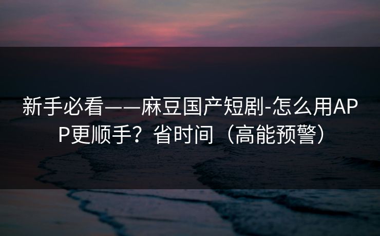 新手必看——麻豆国产短剧-怎么用APP更顺手？省时间（高能预警）